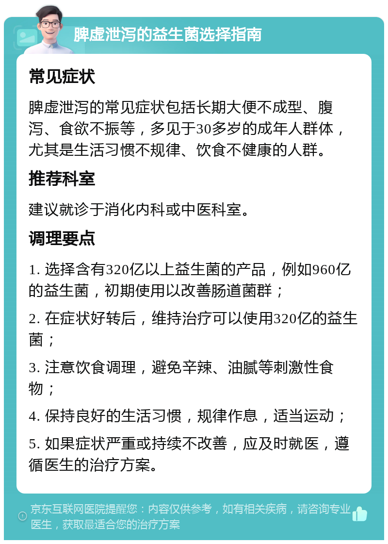 脾虚泄泻的益生菌选择指南 常见症状 脾虚泄泻的常见症状包括长期大便不成型、腹泻、食欲不振等，多见于30多岁的成年人群体，尤其是生活习惯不规律、饮食不健康的人群。 推荐科室 建议就诊于消化内科或中医科室。 调理要点 1. 选择含有320亿以上益生菌的产品，例如960亿的益生菌，初期使用以改善肠道菌群； 2. 在症状好转后，维持治疗可以使用320亿的益生菌； 3. 注意饮食调理，避免辛辣、油腻等刺激性食物； 4. 保持良好的生活习惯，规律作息，适当运动； 5. 如果症状严重或持续不改善，应及时就医，遵循医生的治疗方案。