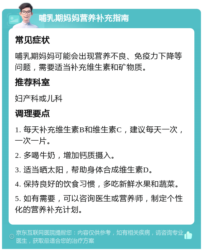 哺乳期妈妈营养补充指南 常见症状 哺乳期妈妈可能会出现营养不良、免疫力下降等问题，需要适当补充维生素和矿物质。 推荐科室 妇产科或儿科 调理要点 1. 每天补充维生素B和维生素C，建议每天一次，一次一片。 2. 多喝牛奶，增加钙质摄入。 3. 适当晒太阳，帮助身体合成维生素D。 4. 保持良好的饮食习惯，多吃新鲜水果和蔬菜。 5. 如有需要，可以咨询医生或营养师，制定个性化的营养补充计划。