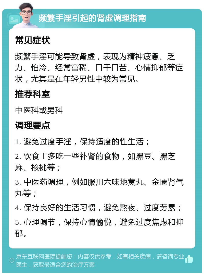 频繁手淫引起的肾虚调理指南 常见症状 频繁手淫可能导致肾虚，表现为精神疲惫、乏力、怕冷、经常窜稀、口干口苦、心情抑郁等症状，尤其是在年轻男性中较为常见。 推荐科室 中医科或男科 调理要点 1. 避免过度手淫，保持适度的性生活； 2. 饮食上多吃一些补肾的食物，如黑豆、黑芝麻、核桃等； 3. 中医药调理，例如服用六味地黄丸、金匮肾气丸等； 4. 保持良好的生活习惯，避免熬夜、过度劳累； 5. 心理调节，保持心情愉悦，避免过度焦虑和抑郁。