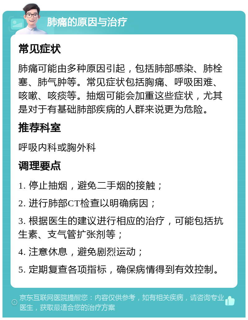 肺痛的原因与治疗 常见症状 肺痛可能由多种原因引起，包括肺部感染、肺栓塞、肺气肿等。常见症状包括胸痛、呼吸困难、咳嗽、咳痰等。抽烟可能会加重这些症状，尤其是对于有基础肺部疾病的人群来说更为危险。 推荐科室 呼吸内科或胸外科 调理要点 1. 停止抽烟，避免二手烟的接触； 2. 进行肺部CT检查以明确病因； 3. 根据医生的建议进行相应的治疗，可能包括抗生素、支气管扩张剂等； 4. 注意休息，避免剧烈运动； 5. 定期复查各项指标，确保病情得到有效控制。