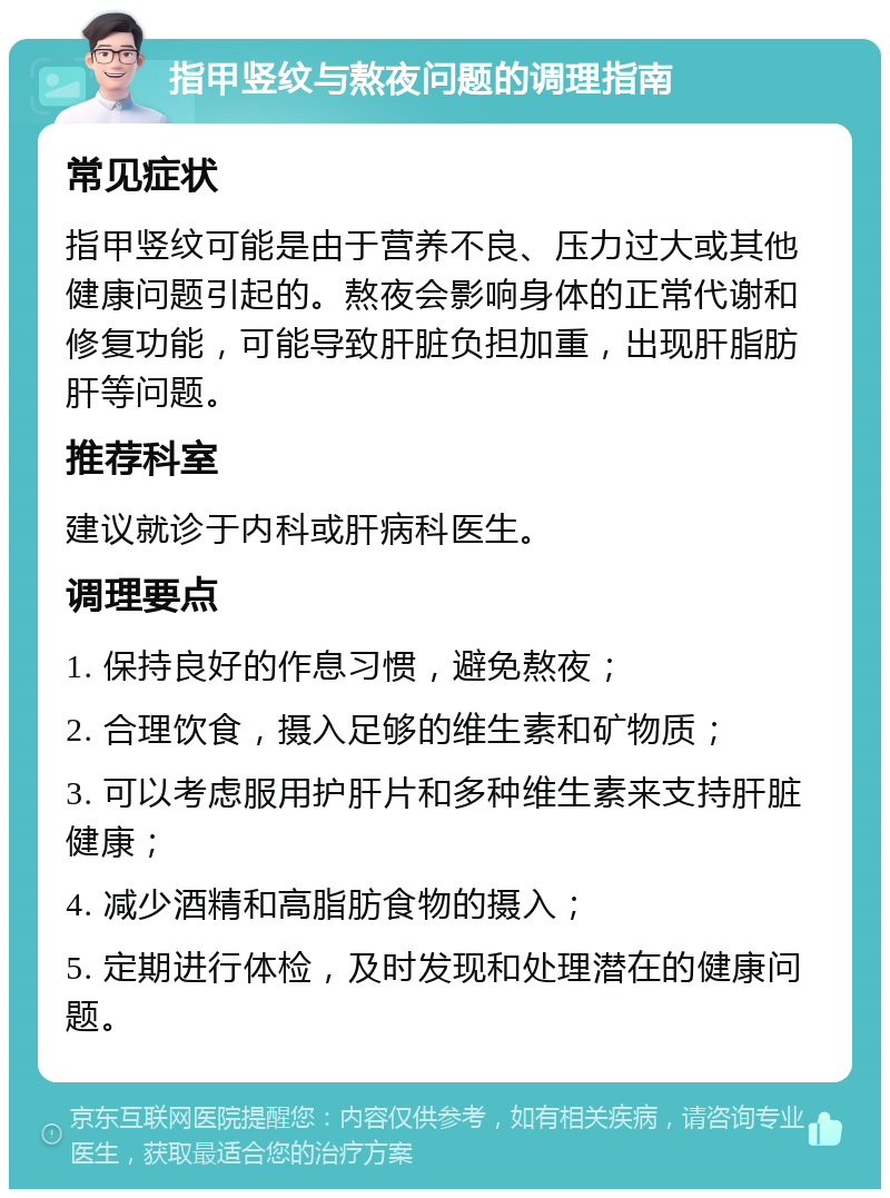 指甲竖纹与熬夜问题的调理指南 常见症状 指甲竖纹可能是由于营养不良、压力过大或其他健康问题引起的。熬夜会影响身体的正常代谢和修复功能，可能导致肝脏负担加重，出现肝脂肪肝等问题。 推荐科室 建议就诊于内科或肝病科医生。 调理要点 1. 保持良好的作息习惯，避免熬夜； 2. 合理饮食，摄入足够的维生素和矿物质； 3. 可以考虑服用护肝片和多种维生素来支持肝脏健康； 4. 减少酒精和高脂肪食物的摄入； 5. 定期进行体检，及时发现和处理潜在的健康问题。