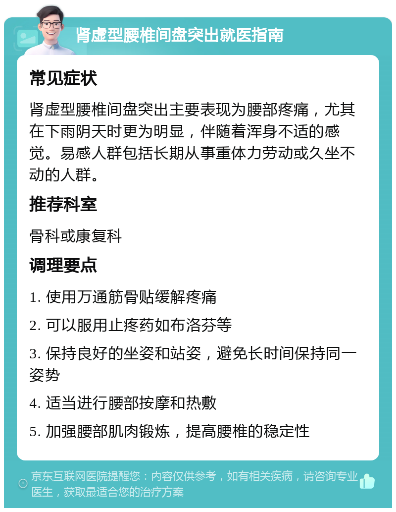 肾虚型腰椎间盘突出就医指南 常见症状 肾虚型腰椎间盘突出主要表现为腰部疼痛，尤其在下雨阴天时更为明显，伴随着浑身不适的感觉。易感人群包括长期从事重体力劳动或久坐不动的人群。 推荐科室 骨科或康复科 调理要点 1. 使用万通筋骨贴缓解疼痛 2. 可以服用止疼药如布洛芬等 3. 保持良好的坐姿和站姿，避免长时间保持同一姿势 4. 适当进行腰部按摩和热敷 5. 加强腰部肌肉锻炼，提高腰椎的稳定性