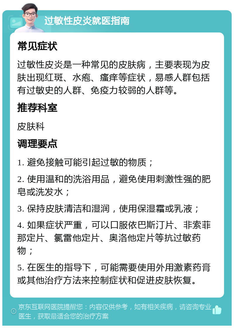 过敏性皮炎就医指南 常见症状 过敏性皮炎是一种常见的皮肤病，主要表现为皮肤出现红斑、水疱、瘙痒等症状，易感人群包括有过敏史的人群、免疫力较弱的人群等。 推荐科室 皮肤科 调理要点 1. 避免接触可能引起过敏的物质； 2. 使用温和的洗浴用品，避免使用刺激性强的肥皂或洗发水； 3. 保持皮肤清洁和湿润，使用保湿霜或乳液； 4. 如果症状严重，可以口服依巴斯汀片、非索菲那定片、氯雷他定片、奥洛他定片等抗过敏药物； 5. 在医生的指导下，可能需要使用外用激素药膏或其他治疗方法来控制症状和促进皮肤恢复。