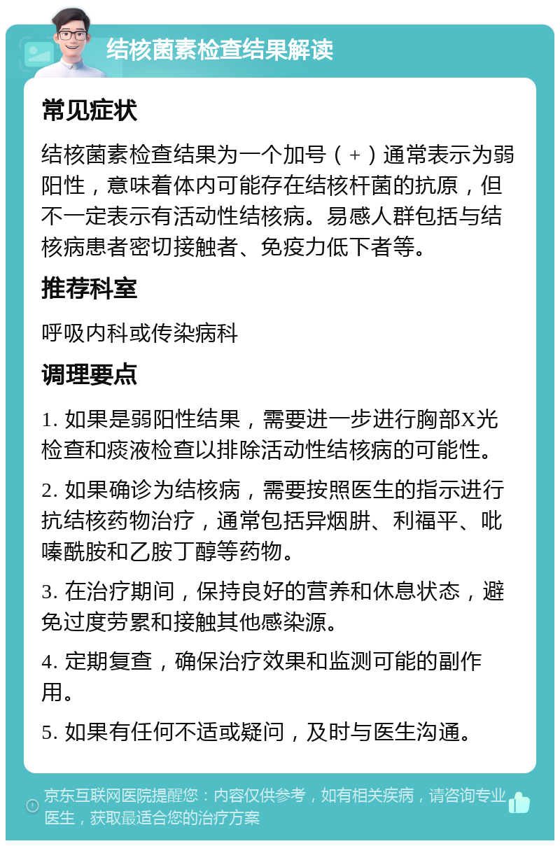 结核菌素检查结果解读 常见症状 结核菌素检查结果为一个加号（+）通常表示为弱阳性，意味着体内可能存在结核杆菌的抗原，但不一定表示有活动性结核病。易感人群包括与结核病患者密切接触者、免疫力低下者等。 推荐科室 呼吸内科或传染病科 调理要点 1. 如果是弱阳性结果，需要进一步进行胸部X光检查和痰液检查以排除活动性结核病的可能性。 2. 如果确诊为结核病，需要按照医生的指示进行抗结核药物治疗，通常包括异烟肼、利福平、吡嗪酰胺和乙胺丁醇等药物。 3. 在治疗期间，保持良好的营养和休息状态，避免过度劳累和接触其他感染源。 4. 定期复查，确保治疗效果和监测可能的副作用。 5. 如果有任何不适或疑问，及时与医生沟通。