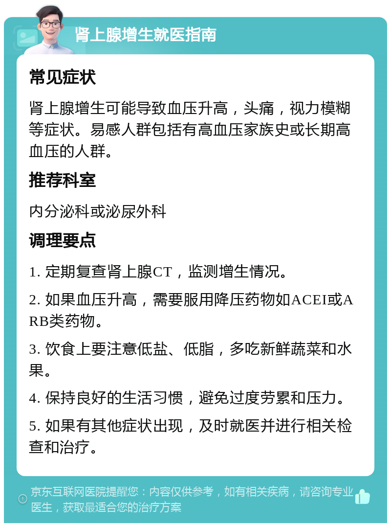 肾上腺增生就医指南 常见症状 肾上腺增生可能导致血压升高，头痛，视力模糊等症状。易感人群包括有高血压家族史或长期高血压的人群。 推荐科室 内分泌科或泌尿外科 调理要点 1. 定期复查肾上腺CT，监测增生情况。 2. 如果血压升高，需要服用降压药物如ACEI或ARB类药物。 3. 饮食上要注意低盐、低脂，多吃新鲜蔬菜和水果。 4. 保持良好的生活习惯，避免过度劳累和压力。 5. 如果有其他症状出现，及时就医并进行相关检查和治疗。