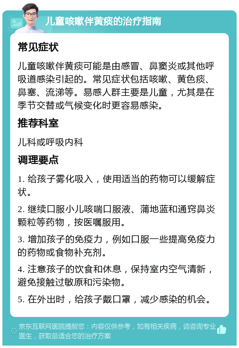 儿童咳嗽伴黄痰的治疗指南 常见症状 儿童咳嗽伴黄痰可能是由感冒、鼻窦炎或其他呼吸道感染引起的。常见症状包括咳嗽、黄色痰、鼻塞、流涕等。易感人群主要是儿童，尤其是在季节交替或气候变化时更容易感染。 推荐科室 儿科或呼吸内科 调理要点 1. 给孩子雾化吸入，使用适当的药物可以缓解症状。 2. 继续口服小儿咳喘口服液、蒲地蓝和通窍鼻炎颗粒等药物，按医嘱服用。 3. 增加孩子的免疫力，例如口服一些提高免疫力的药物或食物补充剂。 4. 注意孩子的饮食和休息，保持室内空气清新，避免接触过敏原和污染物。 5. 在外出时，给孩子戴口罩，减少感染的机会。