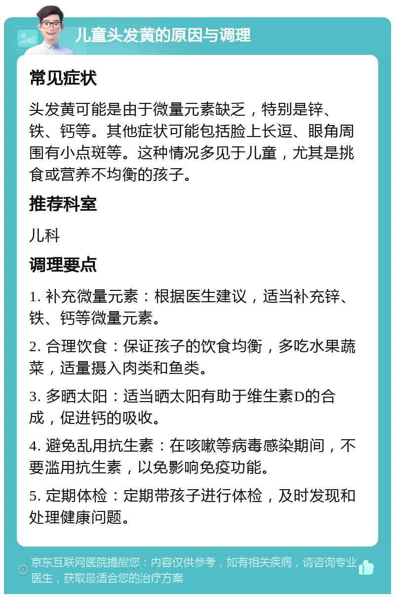 儿童头发黄的原因与调理 常见症状 头发黄可能是由于微量元素缺乏，特别是锌、铁、钙等。其他症状可能包括脸上长逗、眼角周围有小点斑等。这种情况多见于儿童，尤其是挑食或营养不均衡的孩子。 推荐科室 儿科 调理要点 1. 补充微量元素：根据医生建议，适当补充锌、铁、钙等微量元素。 2. 合理饮食：保证孩子的饮食均衡，多吃水果蔬菜，适量摄入肉类和鱼类。 3. 多晒太阳：适当晒太阳有助于维生素D的合成，促进钙的吸收。 4. 避免乱用抗生素：在咳嗽等病毒感染期间，不要滥用抗生素，以免影响免疫功能。 5. 定期体检：定期带孩子进行体检，及时发现和处理健康问题。