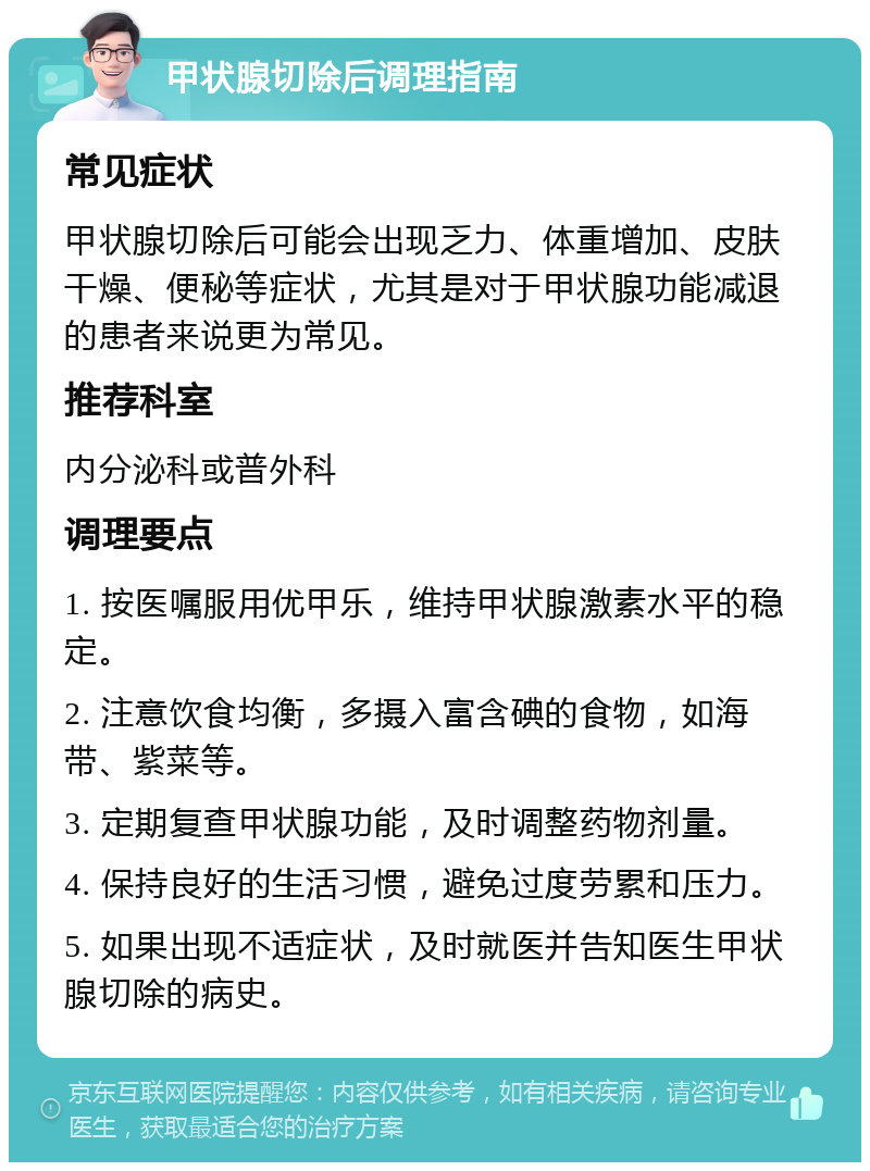 甲状腺切除后调理指南 常见症状 甲状腺切除后可能会出现乏力、体重增加、皮肤干燥、便秘等症状，尤其是对于甲状腺功能减退的患者来说更为常见。 推荐科室 内分泌科或普外科 调理要点 1. 按医嘱服用优甲乐，维持甲状腺激素水平的稳定。 2. 注意饮食均衡，多摄入富含碘的食物，如海带、紫菜等。 3. 定期复查甲状腺功能，及时调整药物剂量。 4. 保持良好的生活习惯，避免过度劳累和压力。 5. 如果出现不适症状，及时就医并告知医生甲状腺切除的病史。