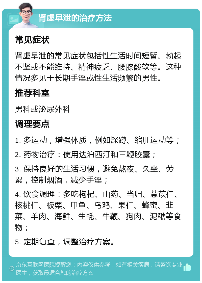 肾虚早泄的治疗方法 常见症状 肾虚早泄的常见症状包括性生活时间短暂、勃起不坚或不能维持、精神疲乏、腰膝酸软等。这种情况多见于长期手淫或性生活频繁的男性。 推荐科室 男科或泌尿外科 调理要点 1. 多运动，增强体质，例如深蹲、缩肛运动等； 2. 药物治疗：使用达泊西汀和三鞭胶囊； 3. 保持良好的生活习惯，避免熬夜、久坐、劳累，控制烟酒，减少手淫； 4. 饮食调理：多吃枸杞、山药、当归、薏苡仁、核桃仁、板栗、甲鱼、乌鸡、果仁、蜂蜜、韭菜、羊肉、海鲜、生蚝、牛鞭、狗肉、泥鳅等食物； 5. 定期复查，调整治疗方案。