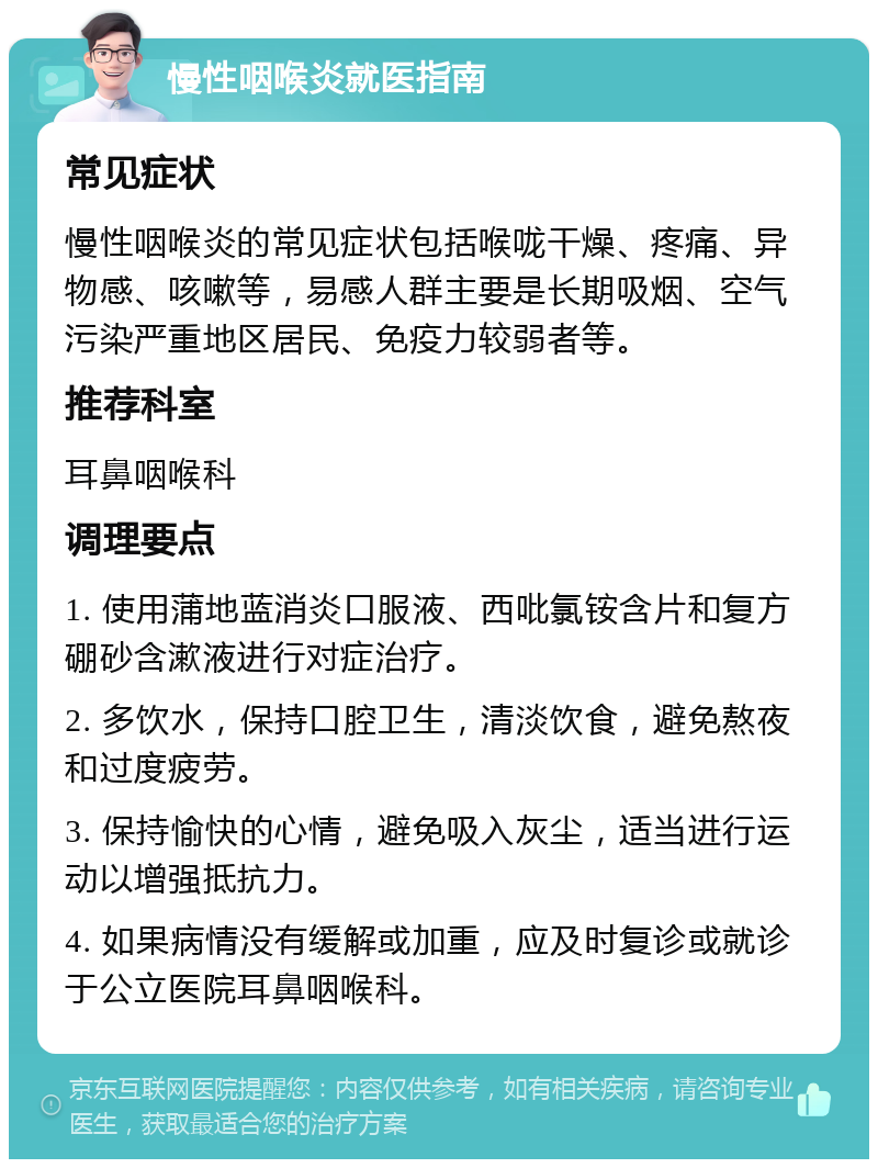 慢性咽喉炎就医指南 常见症状 慢性咽喉炎的常见症状包括喉咙干燥、疼痛、异物感、咳嗽等，易感人群主要是长期吸烟、空气污染严重地区居民、免疫力较弱者等。 推荐科室 耳鼻咽喉科 调理要点 1. 使用蒲地蓝消炎口服液、西吡氯铵含片和复方硼砂含漱液进行对症治疗。 2. 多饮水，保持口腔卫生，清淡饮食，避免熬夜和过度疲劳。 3. 保持愉快的心情，避免吸入灰尘，适当进行运动以增强抵抗力。 4. 如果病情没有缓解或加重，应及时复诊或就诊于公立医院耳鼻咽喉科。