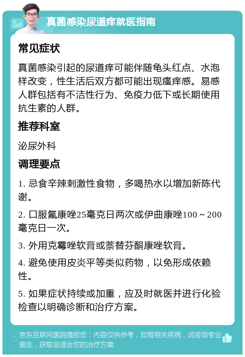 真菌感染尿道痒就医指南 常见症状 真菌感染引起的尿道痒可能伴随龟头红点、水泡样改变，性生活后双方都可能出现瘙痒感。易感人群包括有不洁性行为、免疫力低下或长期使用抗生素的人群。 推荐科室 泌尿外科 调理要点 1. 忌食辛辣刺激性食物，多喝热水以增加新陈代谢。 2. 口服氟康唑25毫克日两次或伊曲康唑100～200毫克日一次。 3. 外用克霉唑软膏或萘替芬酮康唑软膏。 4. 避免使用皮炎平等类似药物，以免形成依赖性。 5. 如果症状持续或加重，应及时就医并进行化验检查以明确诊断和治疗方案。