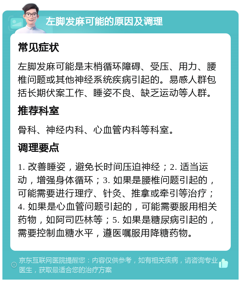 左脚发麻可能的原因及调理 常见症状 左脚发麻可能是末梢循环障碍、受压、用力、腰椎问题或其他神经系统疾病引起的。易感人群包括长期伏案工作、睡姿不良、缺乏运动等人群。 推荐科室 骨科、神经内科、心血管内科等科室。 调理要点 1. 改善睡姿，避免长时间压迫神经；2. 适当运动，增强身体循环；3. 如果是腰椎问题引起的，可能需要进行理疗、针灸、推拿或牵引等治疗；4. 如果是心血管问题引起的，可能需要服用相关药物，如阿司匹林等；5. 如果是糖尿病引起的，需要控制血糖水平，遵医嘱服用降糖药物。