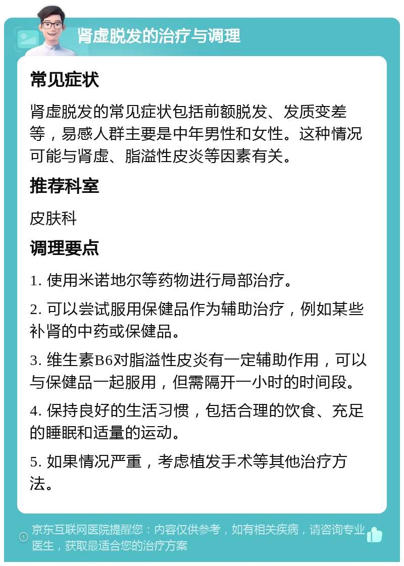 肾虚脱发的治疗与调理 常见症状 肾虚脱发的常见症状包括前额脱发、发质变差等，易感人群主要是中年男性和女性。这种情况可能与肾虚、脂溢性皮炎等因素有关。 推荐科室 皮肤科 调理要点 1. 使用米诺地尔等药物进行局部治疗。 2. 可以尝试服用保健品作为辅助治疗，例如某些补肾的中药或保健品。 3. 维生素B6对脂溢性皮炎有一定辅助作用，可以与保健品一起服用，但需隔开一小时的时间段。 4. 保持良好的生活习惯，包括合理的饮食、充足的睡眠和适量的运动。 5. 如果情况严重，考虑植发手术等其他治疗方法。