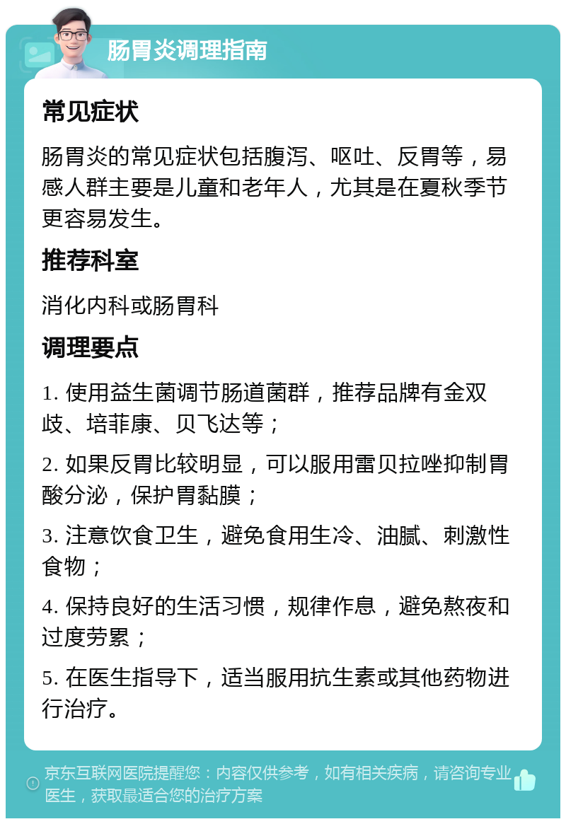 肠胃炎调理指南 常见症状 肠胃炎的常见症状包括腹泻、呕吐、反胃等，易感人群主要是儿童和老年人，尤其是在夏秋季节更容易发生。 推荐科室 消化内科或肠胃科 调理要点 1. 使用益生菌调节肠道菌群，推荐品牌有金双歧、培菲康、贝飞达等； 2. 如果反胃比较明显，可以服用雷贝拉唑抑制胃酸分泌，保护胃黏膜； 3. 注意饮食卫生，避免食用生冷、油腻、刺激性食物； 4. 保持良好的生活习惯，规律作息，避免熬夜和过度劳累； 5. 在医生指导下，适当服用抗生素或其他药物进行治疗。