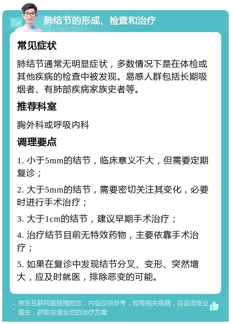 肺结节的形成、检查和治疗 常见症状 肺结节通常无明显症状，多数情况下是在体检或其他疾病的检查中被发现。易感人群包括长期吸烟者、有肺部疾病家族史者等。 推荐科室 胸外科或呼吸内科 调理要点 1. 小于5mm的结节，临床意义不大，但需要定期复诊； 2. 大于5mm的结节，需要密切关注其变化，必要时进行手术治疗； 3. 大于1cm的结节，建议早期手术治疗； 4. 治疗结节目前无特效药物，主要依靠手术治疗； 5. 如果在复诊中发现结节分叉、变形、突然增大，应及时就医，排除恶变的可能。