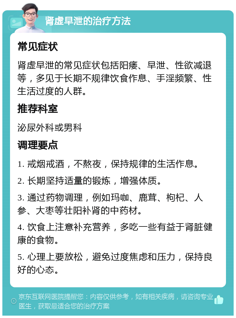 肾虚早泄的治疗方法 常见症状 肾虚早泄的常见症状包括阳痿、早泄、性欲减退等，多见于长期不规律饮食作息、手淫频繁、性生活过度的人群。 推荐科室 泌尿外科或男科 调理要点 1. 戒烟戒酒，不熬夜，保持规律的生活作息。 2. 长期坚持适量的锻炼，增强体质。 3. 通过药物调理，例如玛咖、鹿茸、枸杞、人参、大枣等壮阳补肾的中药材。 4. 饮食上注意补充营养，多吃一些有益于肾脏健康的食物。 5. 心理上要放松，避免过度焦虑和压力，保持良好的心态。