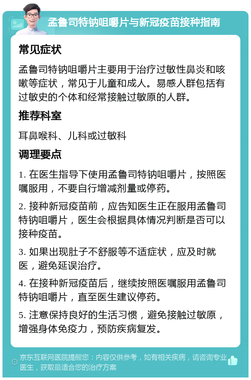 孟鲁司特钠咀嚼片与新冠疫苗接种指南 常见症状 孟鲁司特钠咀嚼片主要用于治疗过敏性鼻炎和咳嗽等症状，常见于儿童和成人。易感人群包括有过敏史的个体和经常接触过敏原的人群。 推荐科室 耳鼻喉科、儿科或过敏科 调理要点 1. 在医生指导下使用孟鲁司特钠咀嚼片，按照医嘱服用，不要自行增减剂量或停药。 2. 接种新冠疫苗前，应告知医生正在服用孟鲁司特钠咀嚼片，医生会根据具体情况判断是否可以接种疫苗。 3. 如果出现肚子不舒服等不适症状，应及时就医，避免延误治疗。 4. 在接种新冠疫苗后，继续按照医嘱服用孟鲁司特钠咀嚼片，直至医生建议停药。 5. 注意保持良好的生活习惯，避免接触过敏原，增强身体免疫力，预防疾病复发。