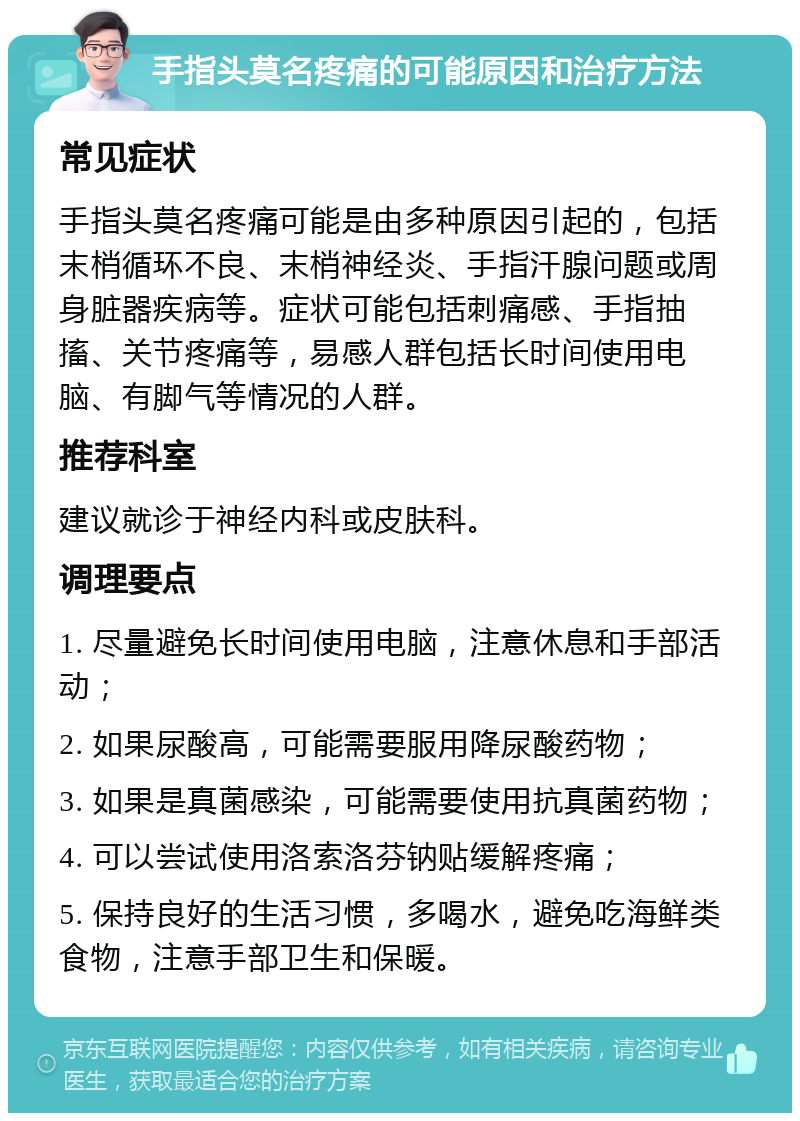 手指头莫名疼痛的可能原因和治疗方法 常见症状 手指头莫名疼痛可能是由多种原因引起的，包括末梢循环不良、末梢神经炎、手指汗腺问题或周身脏器疾病等。症状可能包括刺痛感、手指抽搐、关节疼痛等，易感人群包括长时间使用电脑、有脚气等情况的人群。 推荐科室 建议就诊于神经内科或皮肤科。 调理要点 1. 尽量避免长时间使用电脑，注意休息和手部活动； 2. 如果尿酸高，可能需要服用降尿酸药物； 3. 如果是真菌感染，可能需要使用抗真菌药物； 4. 可以尝试使用洛索洛芬钠贴缓解疼痛； 5. 保持良好的生活习惯，多喝水，避免吃海鲜类食物，注意手部卫生和保暖。