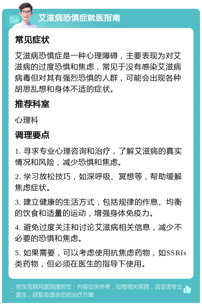 艾滋病恐惧症就医指南 常见症状 艾滋病恐惧症是一种心理障碍，主要表现为对艾滋病的过度恐惧和焦虑，常见于没有感染艾滋病病毒但对其有强烈恐惧的人群，可能会出现各种胡思乱想和身体不适的症状。 推荐科室 心理科 调理要点 1. 寻求专业心理咨询和治疗，了解艾滋病的真实情况和风险，减少恐惧和焦虑。 2. 学习放松技巧，如深呼吸、冥想等，帮助缓解焦虑症状。 3. 建立健康的生活方式，包括规律的作息、均衡的饮食和适量的运动，增强身体免疫力。 4. 避免过度关注和讨论艾滋病相关信息，减少不必要的恐惧和焦虑。 5. 如果需要，可以考虑使用抗焦虑药物，如SSRIs类药物，但必须在医生的指导下使用。