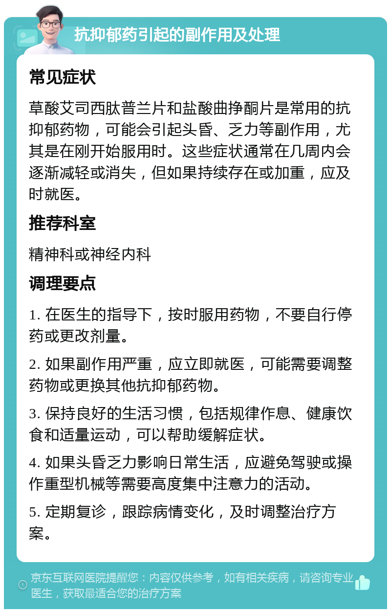 抗抑郁药引起的副作用及处理 常见症状 草酸艾司西肽普兰片和盐酸曲挣酮片是常用的抗抑郁药物，可能会引起头昏、乏力等副作用，尤其是在刚开始服用时。这些症状通常在几周内会逐渐减轻或消失，但如果持续存在或加重，应及时就医。 推荐科室 精神科或神经内科 调理要点 1. 在医生的指导下，按时服用药物，不要自行停药或更改剂量。 2. 如果副作用严重，应立即就医，可能需要调整药物或更换其他抗抑郁药物。 3. 保持良好的生活习惯，包括规律作息、健康饮食和适量运动，可以帮助缓解症状。 4. 如果头昏乏力影响日常生活，应避免驾驶或操作重型机械等需要高度集中注意力的活动。 5. 定期复诊，跟踪病情变化，及时调整治疗方案。