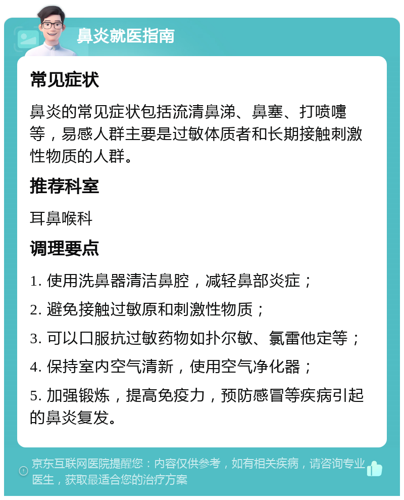 鼻炎就医指南 常见症状 鼻炎的常见症状包括流清鼻涕、鼻塞、打喷嚏等，易感人群主要是过敏体质者和长期接触刺激性物质的人群。 推荐科室 耳鼻喉科 调理要点 1. 使用洗鼻器清洁鼻腔，减轻鼻部炎症； 2. 避免接触过敏原和刺激性物质； 3. 可以口服抗过敏药物如扑尔敏、氯雷他定等； 4. 保持室内空气清新，使用空气净化器； 5. 加强锻炼，提高免疫力，预防感冒等疾病引起的鼻炎复发。