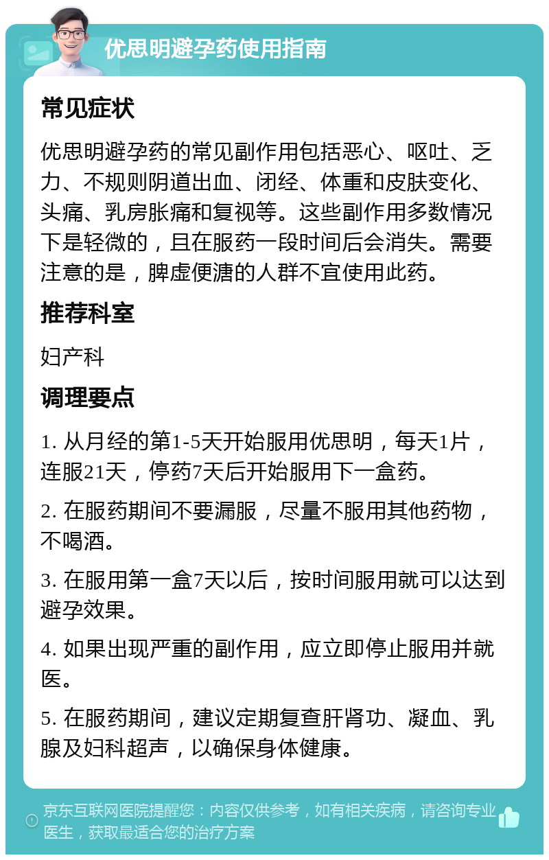 优思明避孕药使用指南 常见症状 优思明避孕药的常见副作用包括恶心、呕吐、乏力、不规则阴道出血、闭经、体重和皮肤变化、头痛、乳房胀痛和复视等。这些副作用多数情况下是轻微的，且在服药一段时间后会消失。需要注意的是，脾虚便溏的人群不宜使用此药。 推荐科室 妇产科 调理要点 1. 从月经的第1-5天开始服用优思明，每天1片，连服21天，停药7天后开始服用下一盒药。 2. 在服药期间不要漏服，尽量不服用其他药物，不喝酒。 3. 在服用第一盒7天以后，按时间服用就可以达到避孕效果。 4. 如果出现严重的副作用，应立即停止服用并就医。 5. 在服药期间，建议定期复查肝肾功、凝血、乳腺及妇科超声，以确保身体健康。