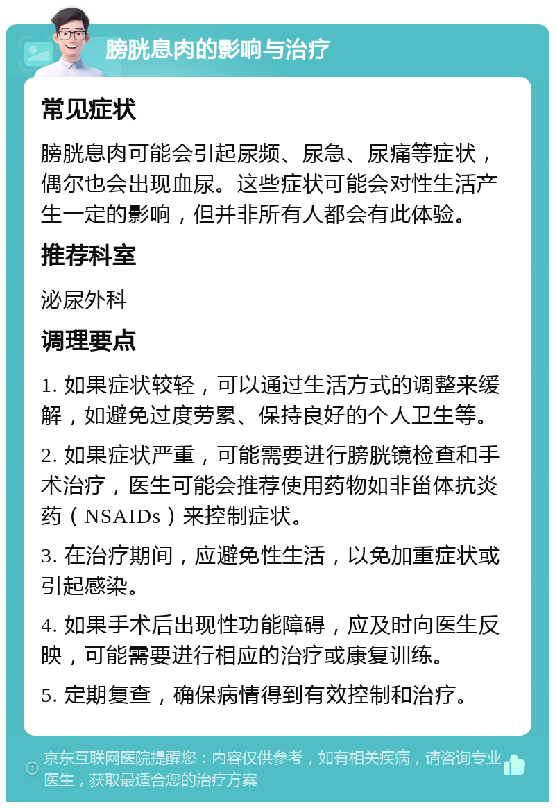 膀胱息肉的影响与治疗 常见症状 膀胱息肉可能会引起尿频、尿急、尿痛等症状，偶尔也会出现血尿。这些症状可能会对性生活产生一定的影响，但并非所有人都会有此体验。 推荐科室 泌尿外科 调理要点 1. 如果症状较轻，可以通过生活方式的调整来缓解，如避免过度劳累、保持良好的个人卫生等。 2. 如果症状严重，可能需要进行膀胱镜检查和手术治疗，医生可能会推荐使用药物如非甾体抗炎药（NSAIDs）来控制症状。 3. 在治疗期间，应避免性生活，以免加重症状或引起感染。 4. 如果手术后出现性功能障碍，应及时向医生反映，可能需要进行相应的治疗或康复训练。 5. 定期复查，确保病情得到有效控制和治疗。