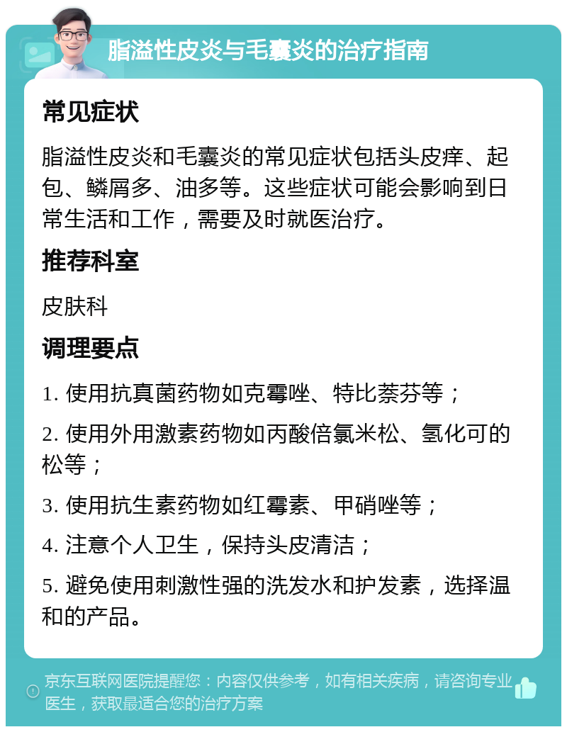 脂溢性皮炎与毛囊炎的治疗指南 常见症状 脂溢性皮炎和毛囊炎的常见症状包括头皮痒、起包、鳞屑多、油多等。这些症状可能会影响到日常生活和工作，需要及时就医治疗。 推荐科室 皮肤科 调理要点 1. 使用抗真菌药物如克霉唑、特比萘芬等； 2. 使用外用激素药物如丙酸倍氯米松、氢化可的松等； 3. 使用抗生素药物如红霉素、甲硝唑等； 4. 注意个人卫生，保持头皮清洁； 5. 避免使用刺激性强的洗发水和护发素，选择温和的产品。