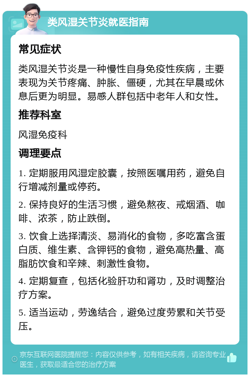 类风湿关节炎就医指南 常见症状 类风湿关节炎是一种慢性自身免疫性疾病，主要表现为关节疼痛、肿胀、僵硬，尤其在早晨或休息后更为明显。易感人群包括中老年人和女性。 推荐科室 风湿免疫科 调理要点 1. 定期服用风湿定胶囊，按照医嘱用药，避免自行增减剂量或停药。 2. 保持良好的生活习惯，避免熬夜、戒烟酒、咖啡、浓茶，防止跌倒。 3. 饮食上选择清淡、易消化的食物，多吃富含蛋白质、维生素、含钾钙的食物，避免高热量、高脂肪饮食和辛辣、刺激性食物。 4. 定期复查，包括化验肝功和肾功，及时调整治疗方案。 5. 适当运动，劳逸结合，避免过度劳累和关节受压。