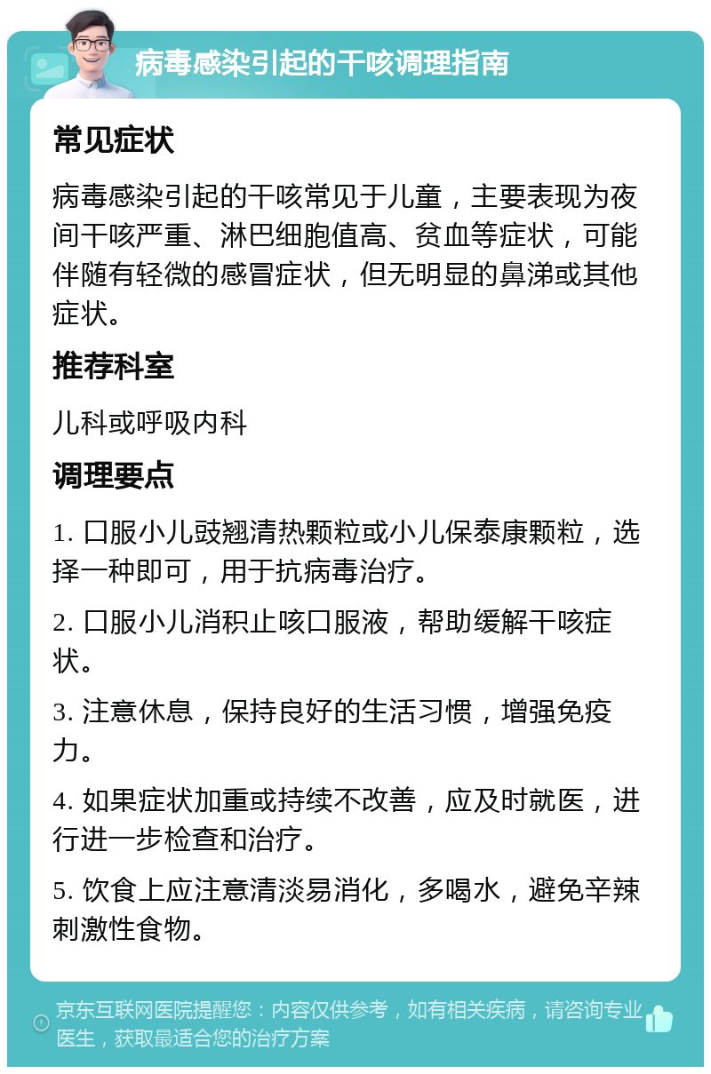 病毒感染引起的干咳调理指南 常见症状 病毒感染引起的干咳常见于儿童，主要表现为夜间干咳严重、淋巴细胞值高、贫血等症状，可能伴随有轻微的感冒症状，但无明显的鼻涕或其他症状。 推荐科室 儿科或呼吸内科 调理要点 1. 口服小儿豉翘清热颗粒或小儿保泰康颗粒，选择一种即可，用于抗病毒治疗。 2. 口服小儿消积止咳口服液，帮助缓解干咳症状。 3. 注意休息，保持良好的生活习惯，增强免疫力。 4. 如果症状加重或持续不改善，应及时就医，进行进一步检查和治疗。 5. 饮食上应注意清淡易消化，多喝水，避免辛辣刺激性食物。