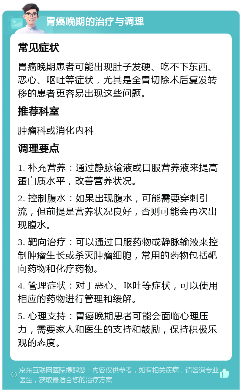 胃癌晚期的治疗与调理 常见症状 胃癌晚期患者可能出现肚子发硬、吃不下东西、恶心、呕吐等症状，尤其是全胃切除术后复发转移的患者更容易出现这些问题。 推荐科室 肿瘤科或消化内科 调理要点 1. 补充营养：通过静脉输液或口服营养液来提高蛋白质水平，改善营养状况。 2. 控制腹水：如果出现腹水，可能需要穿刺引流，但前提是营养状况良好，否则可能会再次出现腹水。 3. 靶向治疗：可以通过口服药物或静脉输液来控制肿瘤生长或杀灭肿瘤细胞，常用的药物包括靶向药物和化疗药物。 4. 管理症状：对于恶心、呕吐等症状，可以使用相应的药物进行管理和缓解。 5. 心理支持：胃癌晚期患者可能会面临心理压力，需要家人和医生的支持和鼓励，保持积极乐观的态度。