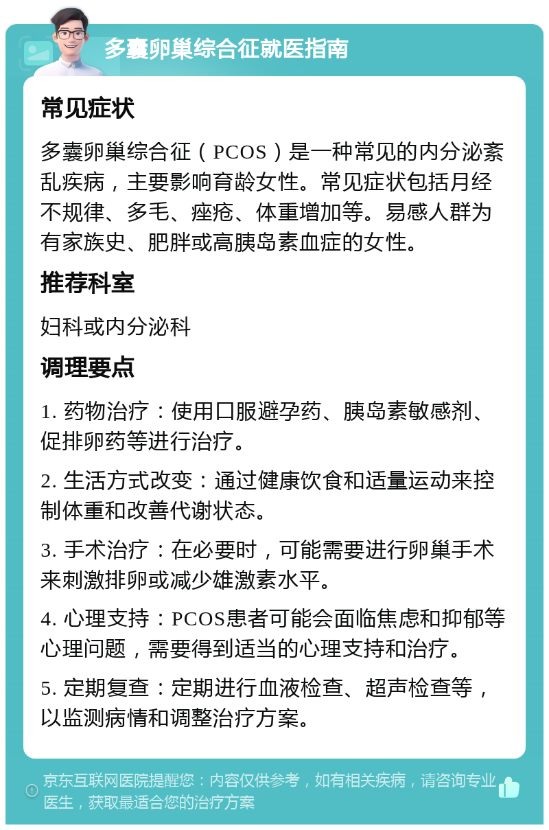 多囊卵巢综合征就医指南 常见症状 多囊卵巢综合征（PCOS）是一种常见的内分泌紊乱疾病，主要影响育龄女性。常见症状包括月经不规律、多毛、痤疮、体重增加等。易感人群为有家族史、肥胖或高胰岛素血症的女性。 推荐科室 妇科或内分泌科 调理要点 1. 药物治疗：使用口服避孕药、胰岛素敏感剂、促排卵药等进行治疗。 2. 生活方式改变：通过健康饮食和适量运动来控制体重和改善代谢状态。 3. 手术治疗：在必要时，可能需要进行卵巢手术来刺激排卵或减少雄激素水平。 4. 心理支持：PCOS患者可能会面临焦虑和抑郁等心理问题，需要得到适当的心理支持和治疗。 5. 定期复查：定期进行血液检查、超声检查等，以监测病情和调整治疗方案。