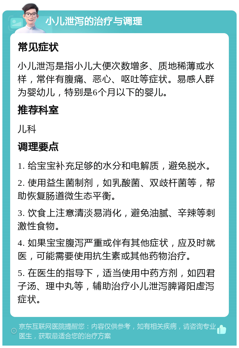 小儿泄泻的治疗与调理 常见症状 小儿泄泻是指小儿大便次数增多、质地稀薄或水样，常伴有腹痛、恶心、呕吐等症状。易感人群为婴幼儿，特别是6个月以下的婴儿。 推荐科室 儿科 调理要点 1. 给宝宝补充足够的水分和电解质，避免脱水。 2. 使用益生菌制剂，如乳酸菌、双歧杆菌等，帮助恢复肠道微生态平衡。 3. 饮食上注意清淡易消化，避免油腻、辛辣等刺激性食物。 4. 如果宝宝腹泻严重或伴有其他症状，应及时就医，可能需要使用抗生素或其他药物治疗。 5. 在医生的指导下，适当使用中药方剂，如四君子汤、理中丸等，辅助治疗小儿泄泻脾肾阳虚泻症状。