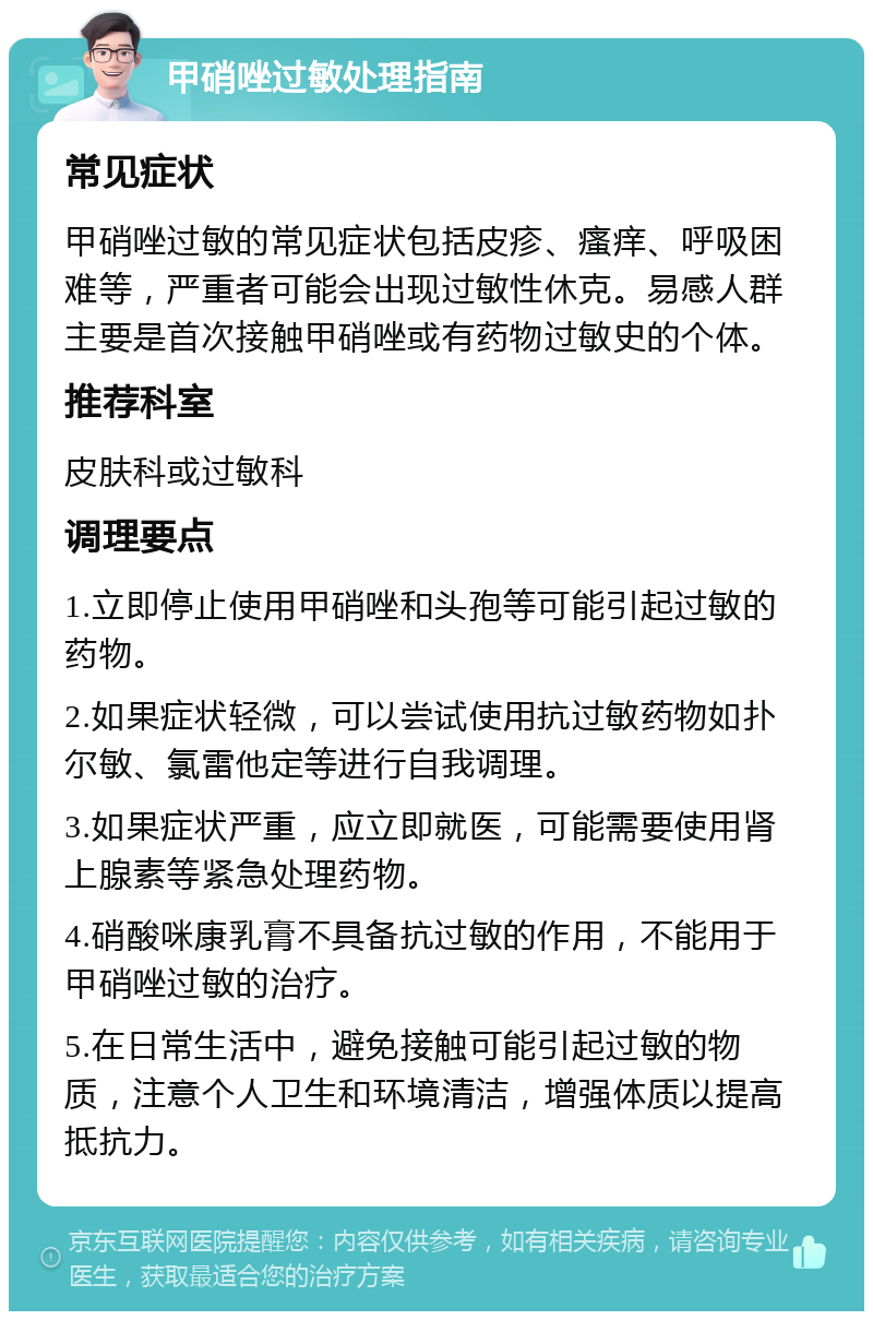 甲硝唑过敏处理指南 常见症状 甲硝唑过敏的常见症状包括皮疹、瘙痒、呼吸困难等，严重者可能会出现过敏性休克。易感人群主要是首次接触甲硝唑或有药物过敏史的个体。 推荐科室 皮肤科或过敏科 调理要点 1.立即停止使用甲硝唑和头孢等可能引起过敏的药物。 2.如果症状轻微，可以尝试使用抗过敏药物如扑尔敏、氯雷他定等进行自我调理。 3.如果症状严重，应立即就医，可能需要使用肾上腺素等紧急处理药物。 4.硝酸咪康乳膏不具备抗过敏的作用，不能用于甲硝唑过敏的治疗。 5.在日常生活中，避免接触可能引起过敏的物质，注意个人卫生和环境清洁，增强体质以提高抵抗力。