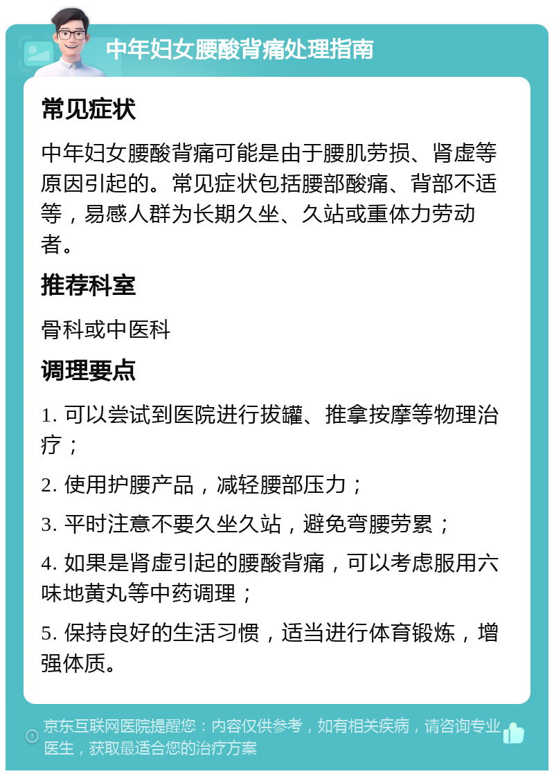 中年妇女腰酸背痛处理指南 常见症状 中年妇女腰酸背痛可能是由于腰肌劳损、肾虚等原因引起的。常见症状包括腰部酸痛、背部不适等，易感人群为长期久坐、久站或重体力劳动者。 推荐科室 骨科或中医科 调理要点 1. 可以尝试到医院进行拔罐、推拿按摩等物理治疗； 2. 使用护腰产品，减轻腰部压力； 3. 平时注意不要久坐久站，避免弯腰劳累； 4. 如果是肾虚引起的腰酸背痛，可以考虑服用六味地黄丸等中药调理； 5. 保持良好的生活习惯，适当进行体育锻炼，增强体质。