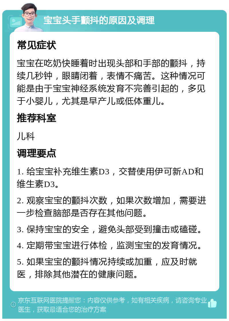 宝宝头手颤抖的原因及调理 常见症状 宝宝在吃奶快睡着时出现头部和手部的颤抖，持续几秒钟，眼睛闭着，表情不痛苦。这种情况可能是由于宝宝神经系统发育不完善引起的，多见于小婴儿，尤其是早产儿或低体重儿。 推荐科室 儿科 调理要点 1. 给宝宝补充维生素D3，交替使用伊可新AD和维生素D3。 2. 观察宝宝的颤抖次数，如果次数增加，需要进一步检查脑部是否存在其他问题。 3. 保持宝宝的安全，避免头部受到撞击或磕碰。 4. 定期带宝宝进行体检，监测宝宝的发育情况。 5. 如果宝宝的颤抖情况持续或加重，应及时就医，排除其他潜在的健康问题。