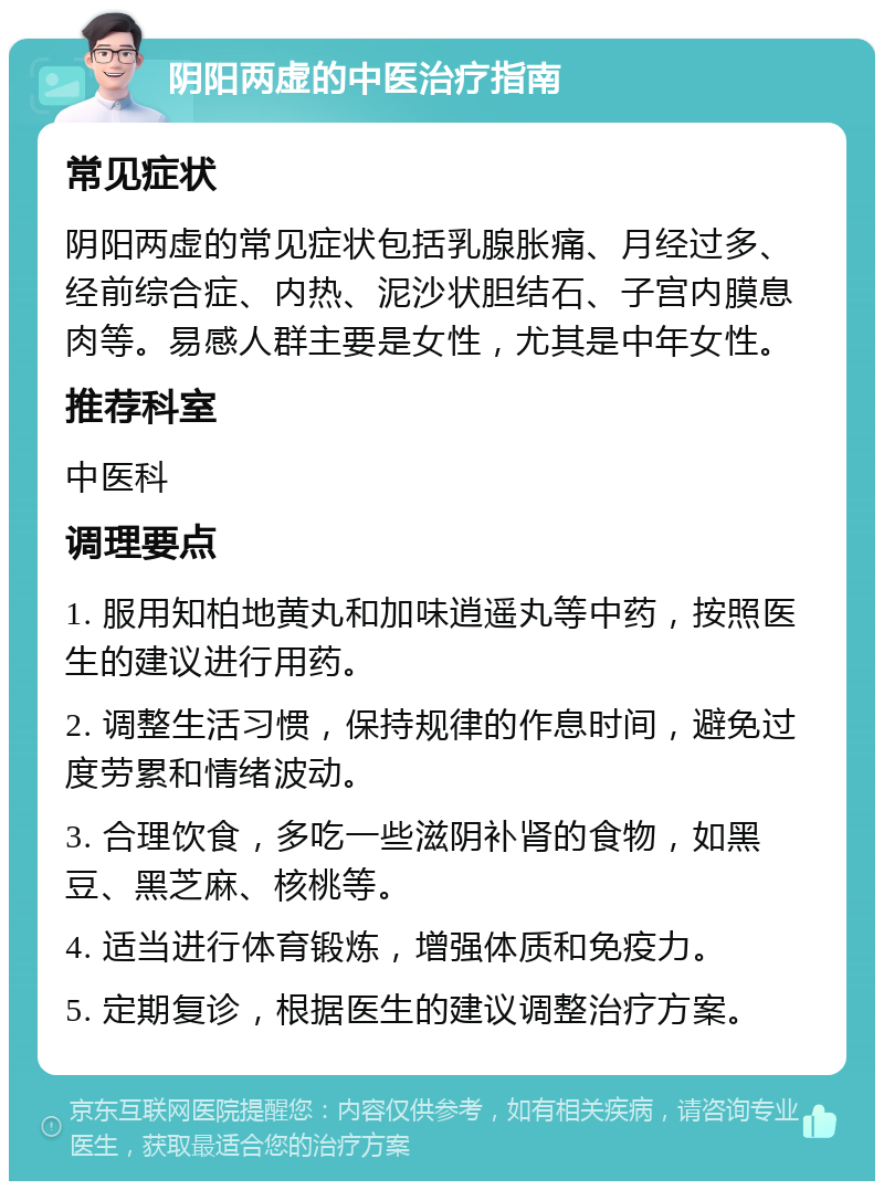 阴阳两虚的中医治疗指南 常见症状 阴阳两虚的常见症状包括乳腺胀痛、月经过多、经前综合症、内热、泥沙状胆结石、子宫内膜息肉等。易感人群主要是女性，尤其是中年女性。 推荐科室 中医科 调理要点 1. 服用知柏地黄丸和加味逍遥丸等中药，按照医生的建议进行用药。 2. 调整生活习惯，保持规律的作息时间，避免过度劳累和情绪波动。 3. 合理饮食，多吃一些滋阴补肾的食物，如黑豆、黑芝麻、核桃等。 4. 适当进行体育锻炼，增强体质和免疫力。 5. 定期复诊，根据医生的建议调整治疗方案。