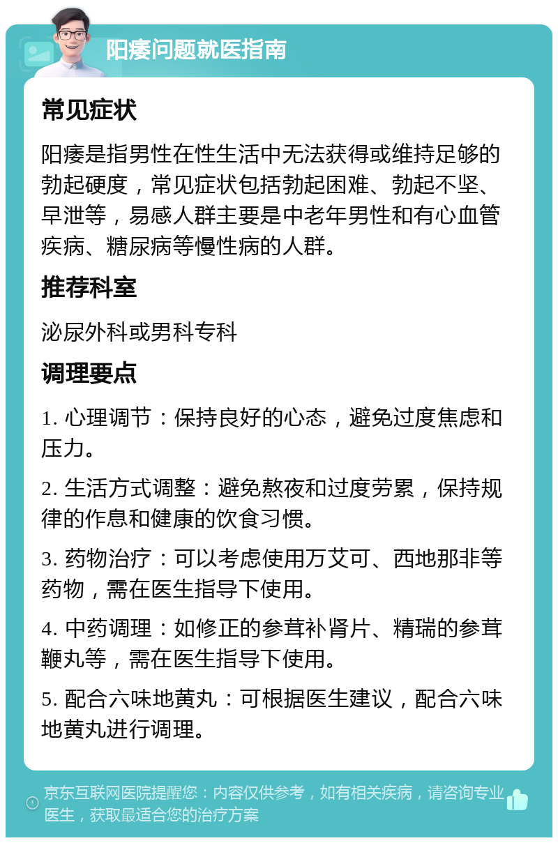 阳痿问题就医指南 常见症状 阳痿是指男性在性生活中无法获得或维持足够的勃起硬度，常见症状包括勃起困难、勃起不坚、早泄等，易感人群主要是中老年男性和有心血管疾病、糖尿病等慢性病的人群。 推荐科室 泌尿外科或男科专科 调理要点 1. 心理调节：保持良好的心态，避免过度焦虑和压力。 2. 生活方式调整：避免熬夜和过度劳累，保持规律的作息和健康的饮食习惯。 3. 药物治疗：可以考虑使用万艾可、西地那非等药物，需在医生指导下使用。 4. 中药调理：如修正的参茸补肾片、精瑞的参茸鞭丸等，需在医生指导下使用。 5. 配合六味地黄丸：可根据医生建议，配合六味地黄丸进行调理。