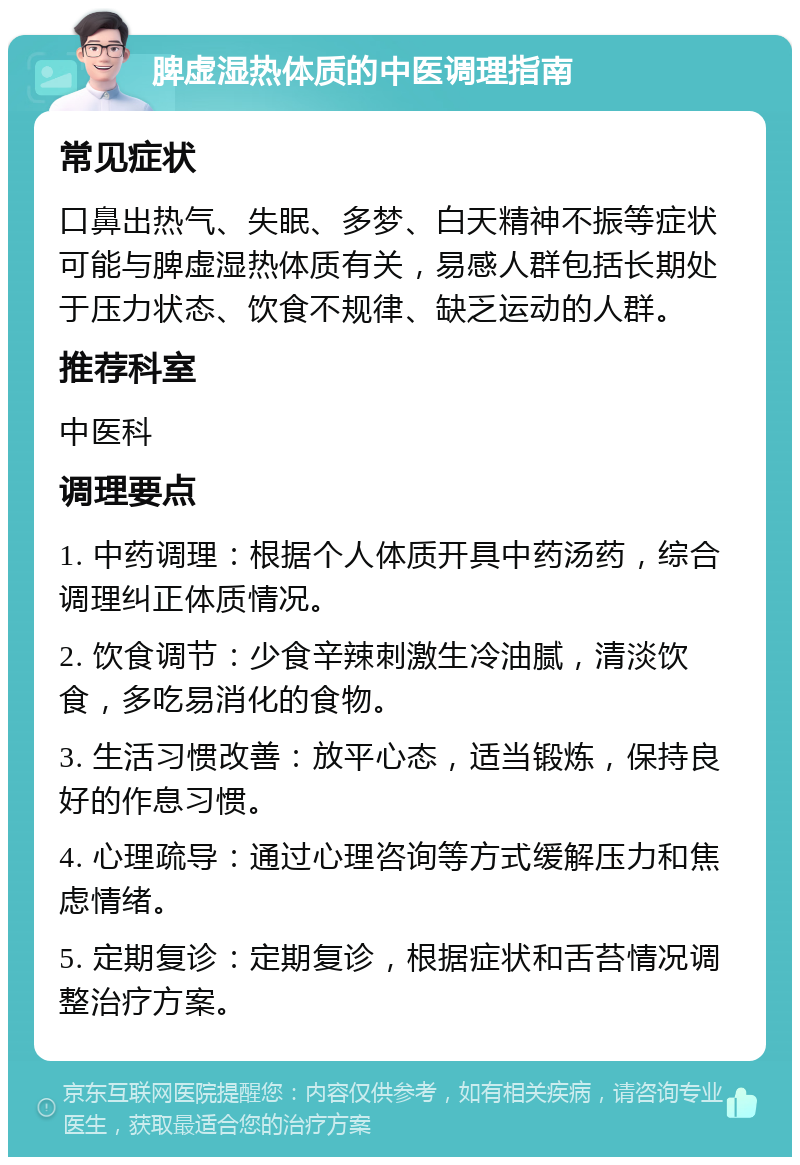 脾虚湿热体质的中医调理指南 常见症状 口鼻出热气、失眠、多梦、白天精神不振等症状可能与脾虚湿热体质有关，易感人群包括长期处于压力状态、饮食不规律、缺乏运动的人群。 推荐科室 中医科 调理要点 1. 中药调理：根据个人体质开具中药汤药，综合调理纠正体质情况。 2. 饮食调节：少食辛辣刺激生冷油腻，清淡饮食，多吃易消化的食物。 3. 生活习惯改善：放平心态，适当锻炼，保持良好的作息习惯。 4. 心理疏导：通过心理咨询等方式缓解压力和焦虑情绪。 5. 定期复诊：定期复诊，根据症状和舌苔情况调整治疗方案。