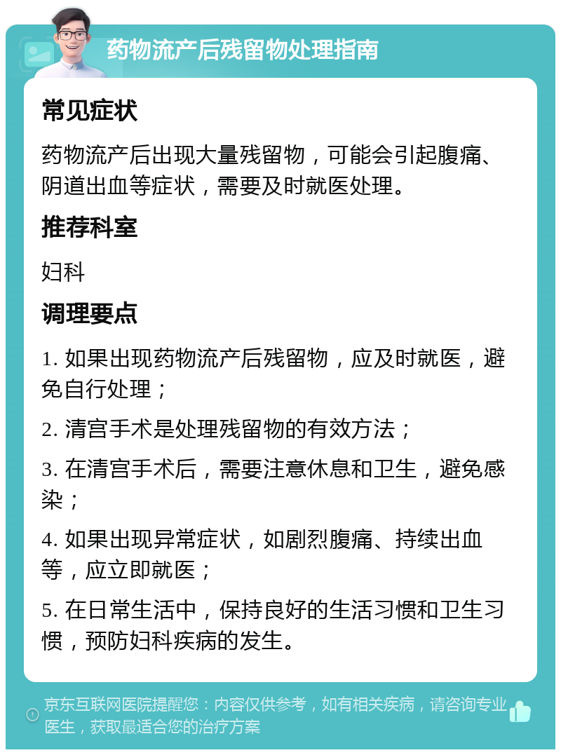 药物流产后残留物处理指南 常见症状 药物流产后出现大量残留物，可能会引起腹痛、阴道出血等症状，需要及时就医处理。 推荐科室 妇科 调理要点 1. 如果出现药物流产后残留物，应及时就医，避免自行处理； 2. 清宫手术是处理残留物的有效方法； 3. 在清宫手术后，需要注意休息和卫生，避免感染； 4. 如果出现异常症状，如剧烈腹痛、持续出血等，应立即就医； 5. 在日常生活中，保持良好的生活习惯和卫生习惯，预防妇科疾病的发生。