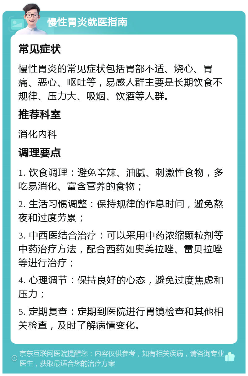 慢性胃炎就医指南 常见症状 慢性胃炎的常见症状包括胃部不适、烧心、胃痛、恶心、呕吐等，易感人群主要是长期饮食不规律、压力大、吸烟、饮酒等人群。 推荐科室 消化内科 调理要点 1. 饮食调理：避免辛辣、油腻、刺激性食物，多吃易消化、富含营养的食物； 2. 生活习惯调整：保持规律的作息时间，避免熬夜和过度劳累； 3. 中西医结合治疗：可以采用中药浓缩颗粒剂等中药治疗方法，配合西药如奥美拉唑、雷贝拉唑等进行治疗； 4. 心理调节：保持良好的心态，避免过度焦虑和压力； 5. 定期复查：定期到医院进行胃镜检查和其他相关检查，及时了解病情变化。