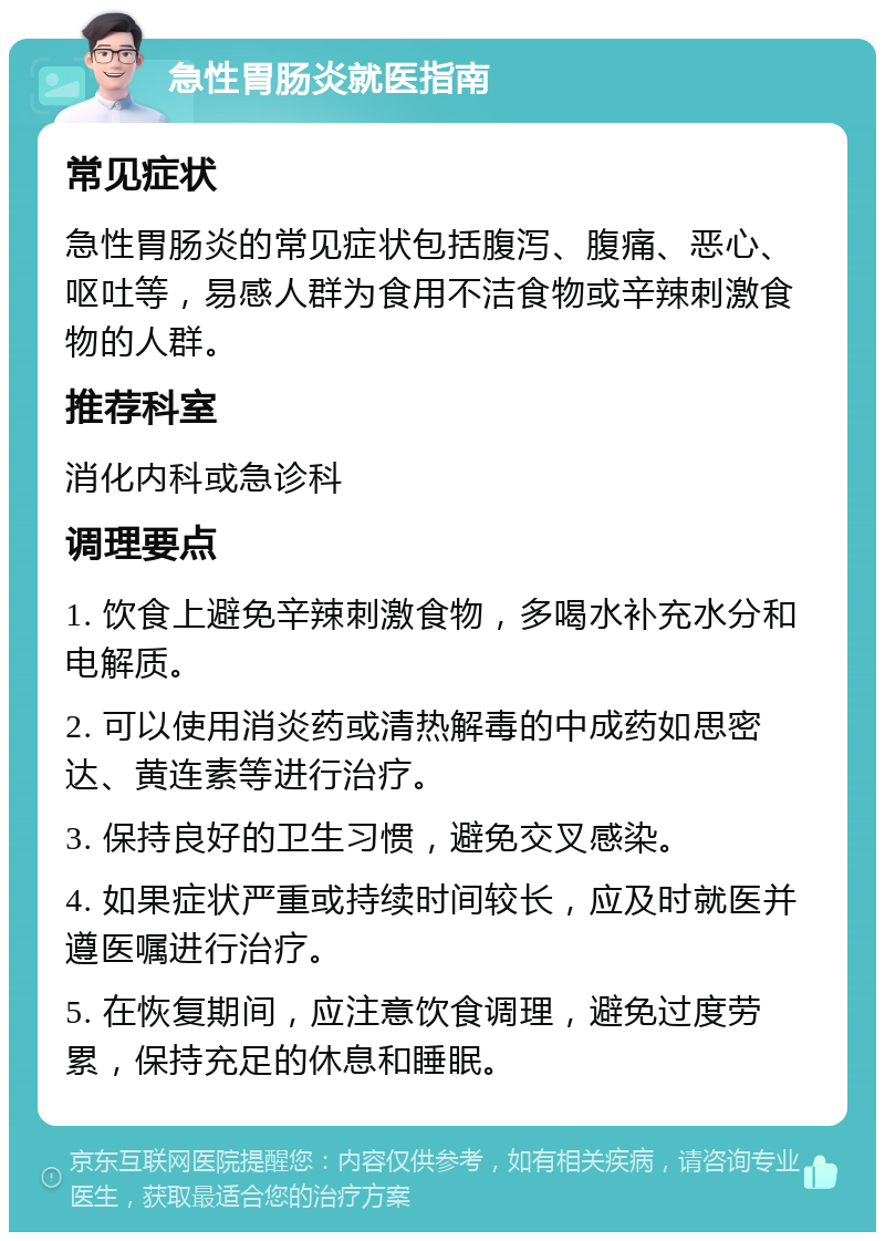 急性胃肠炎就医指南 常见症状 急性胃肠炎的常见症状包括腹泻、腹痛、恶心、呕吐等，易感人群为食用不洁食物或辛辣刺激食物的人群。 推荐科室 消化内科或急诊科 调理要点 1. 饮食上避免辛辣刺激食物，多喝水补充水分和电解质。 2. 可以使用消炎药或清热解毒的中成药如思密达、黄连素等进行治疗。 3. 保持良好的卫生习惯，避免交叉感染。 4. 如果症状严重或持续时间较长，应及时就医并遵医嘱进行治疗。 5. 在恢复期间，应注意饮食调理，避免过度劳累，保持充足的休息和睡眠。