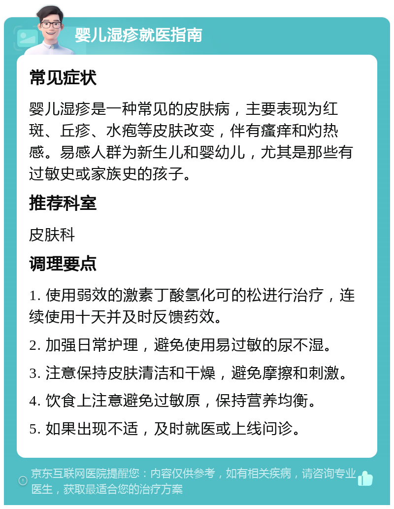 婴儿湿疹就医指南 常见症状 婴儿湿疹是一种常见的皮肤病，主要表现为红斑、丘疹、水疱等皮肤改变，伴有瘙痒和灼热感。易感人群为新生儿和婴幼儿，尤其是那些有过敏史或家族史的孩子。 推荐科室 皮肤科 调理要点 1. 使用弱效的激素丁酸氢化可的松进行治疗，连续使用十天并及时反馈药效。 2. 加强日常护理，避免使用易过敏的尿不湿。 3. 注意保持皮肤清洁和干燥，避免摩擦和刺激。 4. 饮食上注意避免过敏原，保持营养均衡。 5. 如果出现不适，及时就医或上线问诊。