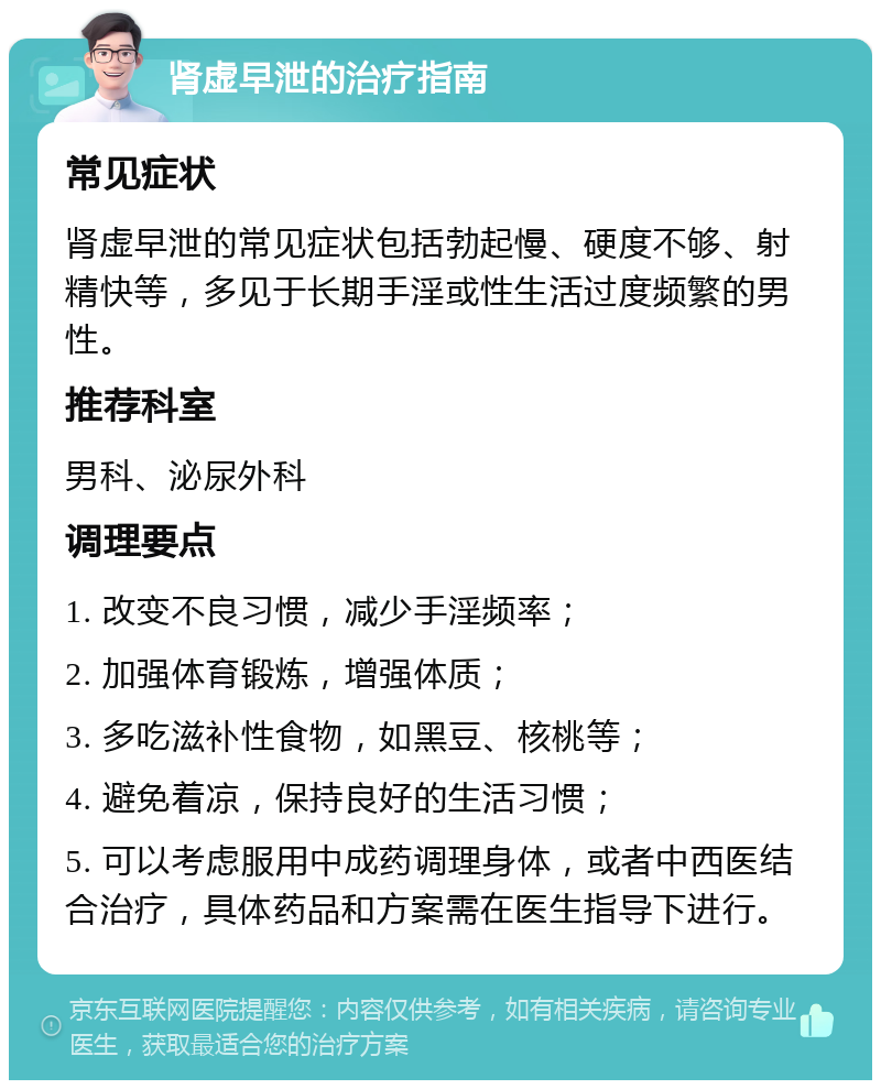 肾虚早泄的治疗指南 常见症状 肾虚早泄的常见症状包括勃起慢、硬度不够、射精快等，多见于长期手淫或性生活过度频繁的男性。 推荐科室 男科、泌尿外科 调理要点 1. 改变不良习惯，减少手淫频率； 2. 加强体育锻炼，增强体质； 3. 多吃滋补性食物，如黑豆、核桃等； 4. 避免着凉，保持良好的生活习惯； 5. 可以考虑服用中成药调理身体，或者中西医结合治疗，具体药品和方案需在医生指导下进行。