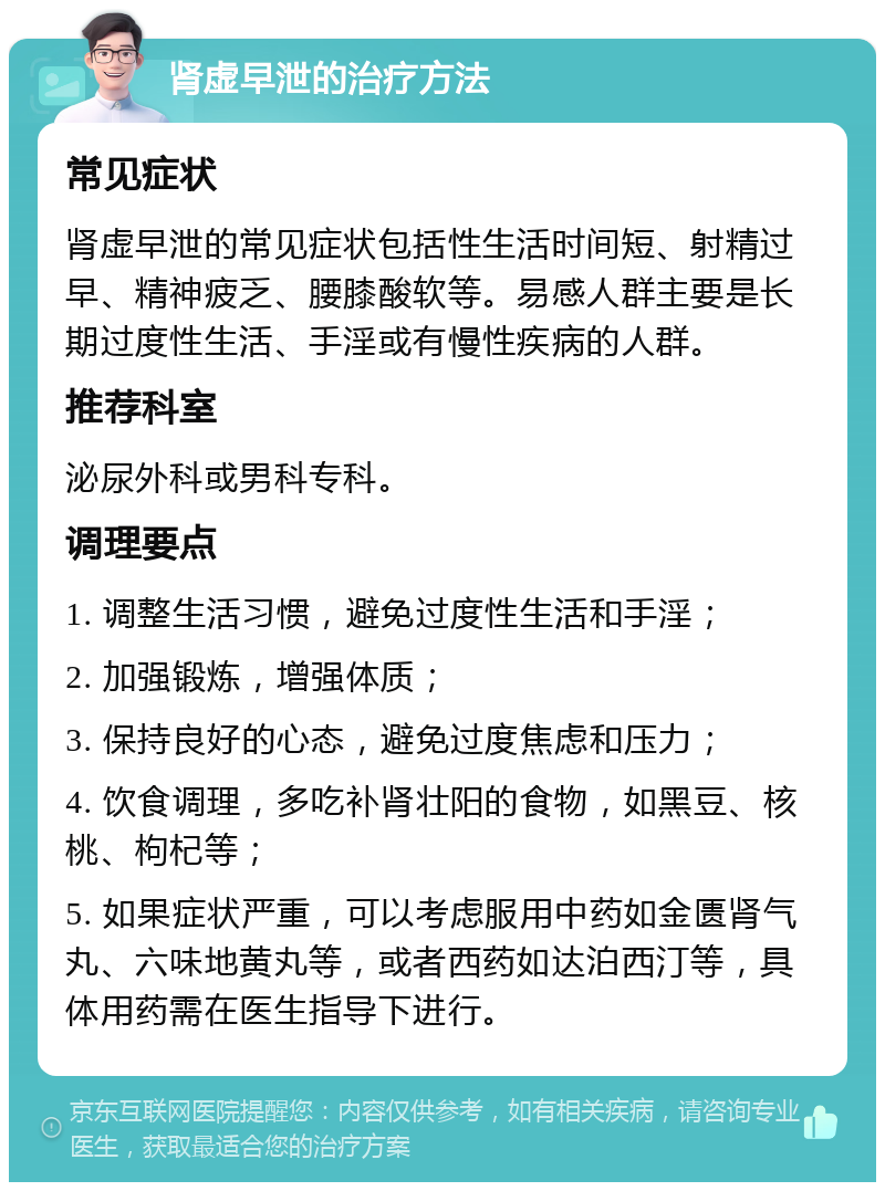 肾虚早泄的治疗方法 常见症状 肾虚早泄的常见症状包括性生活时间短、射精过早、精神疲乏、腰膝酸软等。易感人群主要是长期过度性生活、手淫或有慢性疾病的人群。 推荐科室 泌尿外科或男科专科。 调理要点 1. 调整生活习惯，避免过度性生活和手淫； 2. 加强锻炼，增强体质； 3. 保持良好的心态，避免过度焦虑和压力； 4. 饮食调理，多吃补肾壮阳的食物，如黑豆、核桃、枸杞等； 5. 如果症状严重，可以考虑服用中药如金匮肾气丸、六味地黄丸等，或者西药如达泊西汀等，具体用药需在医生指导下进行。