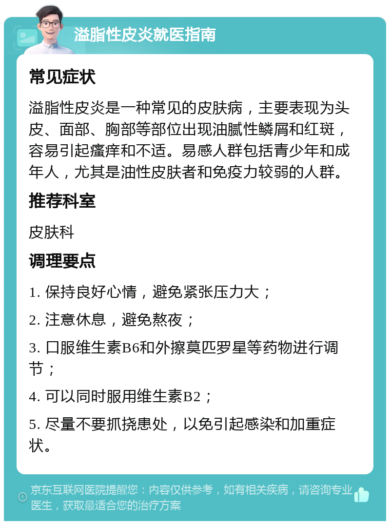 溢脂性皮炎就医指南 常见症状 溢脂性皮炎是一种常见的皮肤病，主要表现为头皮、面部、胸部等部位出现油腻性鳞屑和红斑，容易引起瘙痒和不适。易感人群包括青少年和成年人，尤其是油性皮肤者和免疫力较弱的人群。 推荐科室 皮肤科 调理要点 1. 保持良好心情，避免紧张压力大； 2. 注意休息，避免熬夜； 3. 口服维生素B6和外擦莫匹罗星等药物进行调节； 4. 可以同时服用维生素B2； 5. 尽量不要抓挠患处，以免引起感染和加重症状。