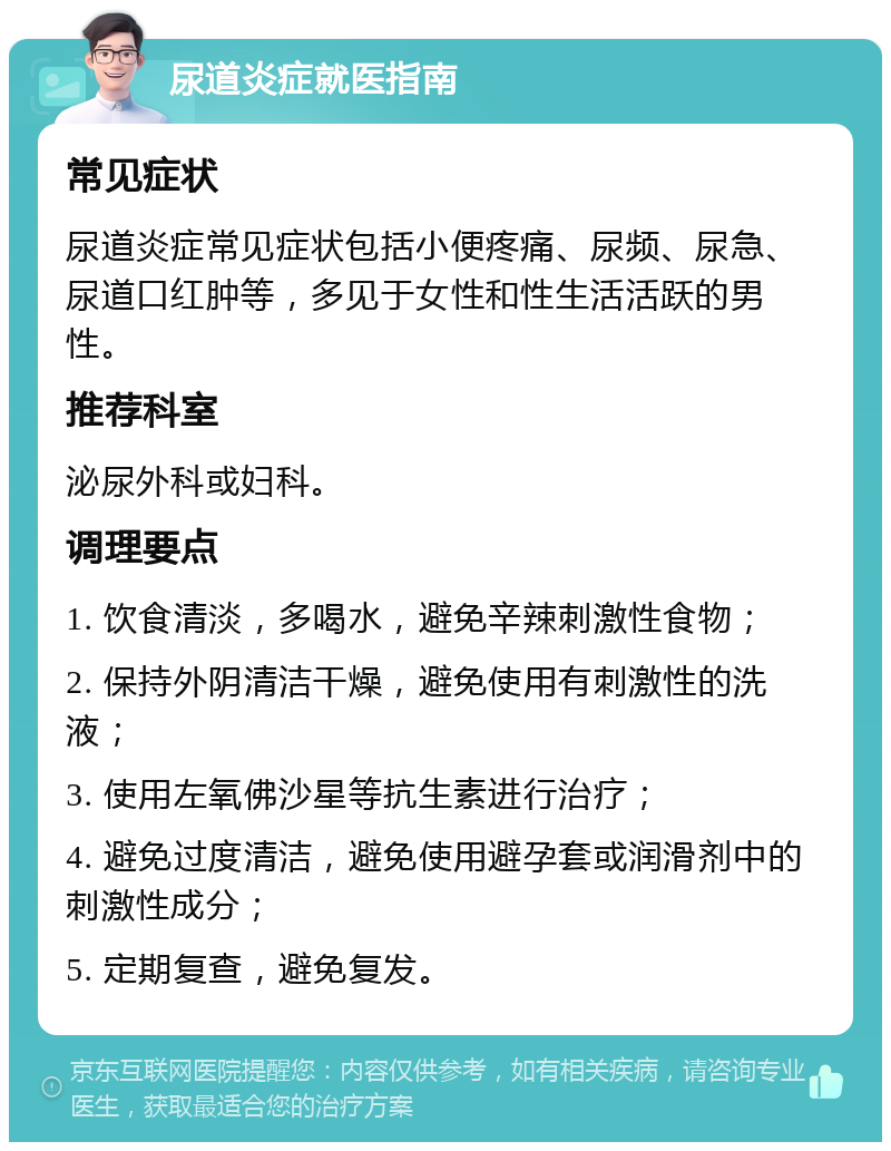 尿道炎症就医指南 常见症状 尿道炎症常见症状包括小便疼痛、尿频、尿急、尿道口红肿等，多见于女性和性生活活跃的男性。 推荐科室 泌尿外科或妇科。 调理要点 1. 饮食清淡，多喝水，避免辛辣刺激性食物； 2. 保持外阴清洁干燥，避免使用有刺激性的洗液； 3. 使用左氧佛沙星等抗生素进行治疗； 4. 避免过度清洁，避免使用避孕套或润滑剂中的刺激性成分； 5. 定期复查，避免复发。