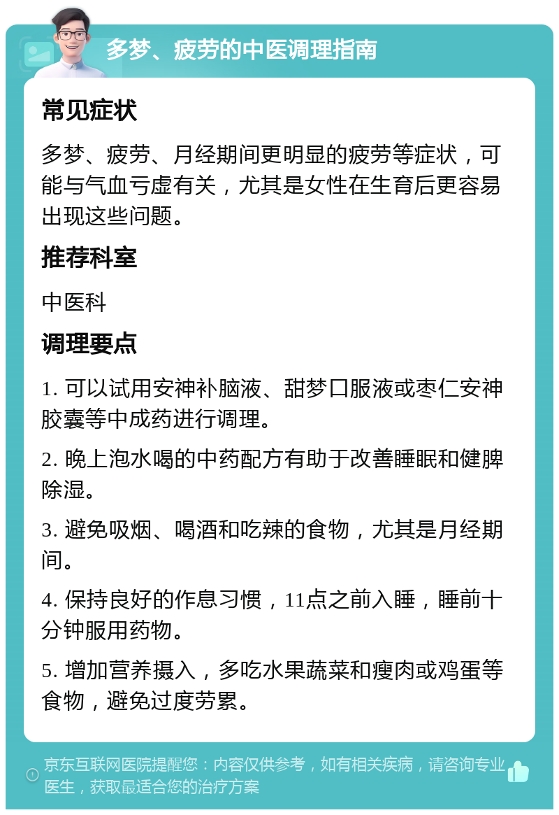 多梦、疲劳的中医调理指南 常见症状 多梦、疲劳、月经期间更明显的疲劳等症状，可能与气血亏虚有关，尤其是女性在生育后更容易出现这些问题。 推荐科室 中医科 调理要点 1. 可以试用安神补脑液、甜梦口服液或枣仁安神胶囊等中成药进行调理。 2. 晚上泡水喝的中药配方有助于改善睡眠和健脾除湿。 3. 避免吸烟、喝酒和吃辣的食物，尤其是月经期间。 4. 保持良好的作息习惯，11点之前入睡，睡前十分钟服用药物。 5. 增加营养摄入，多吃水果蔬菜和瘦肉或鸡蛋等食物，避免过度劳累。