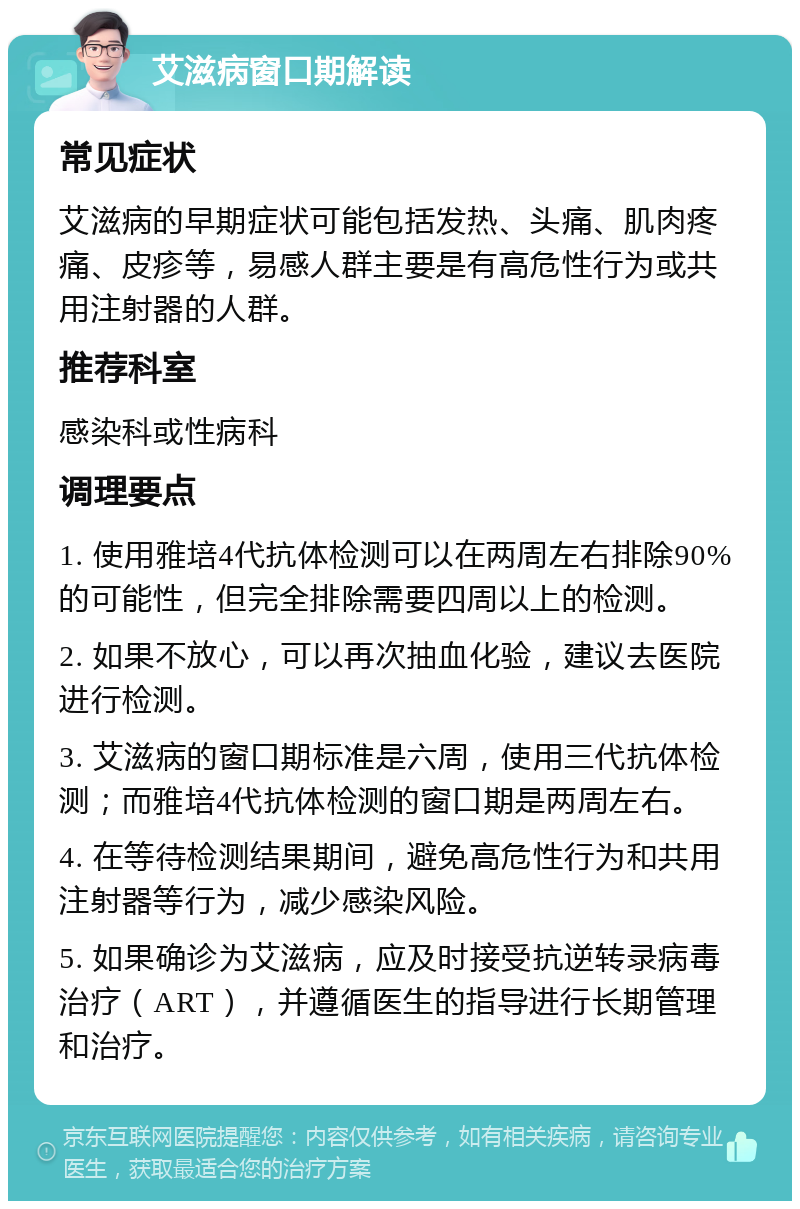 艾滋病窗口期解读 常见症状 艾滋病的早期症状可能包括发热、头痛、肌肉疼痛、皮疹等，易感人群主要是有高危性行为或共用注射器的人群。 推荐科室 感染科或性病科 调理要点 1. 使用雅培4代抗体检测可以在两周左右排除90%的可能性，但完全排除需要四周以上的检测。 2. 如果不放心，可以再次抽血化验，建议去医院进行检测。 3. 艾滋病的窗口期标准是六周，使用三代抗体检测；而雅培4代抗体检测的窗口期是两周左右。 4. 在等待检测结果期间，避免高危性行为和共用注射器等行为，减少感染风险。 5. 如果确诊为艾滋病，应及时接受抗逆转录病毒治疗（ART），并遵循医生的指导进行长期管理和治疗。