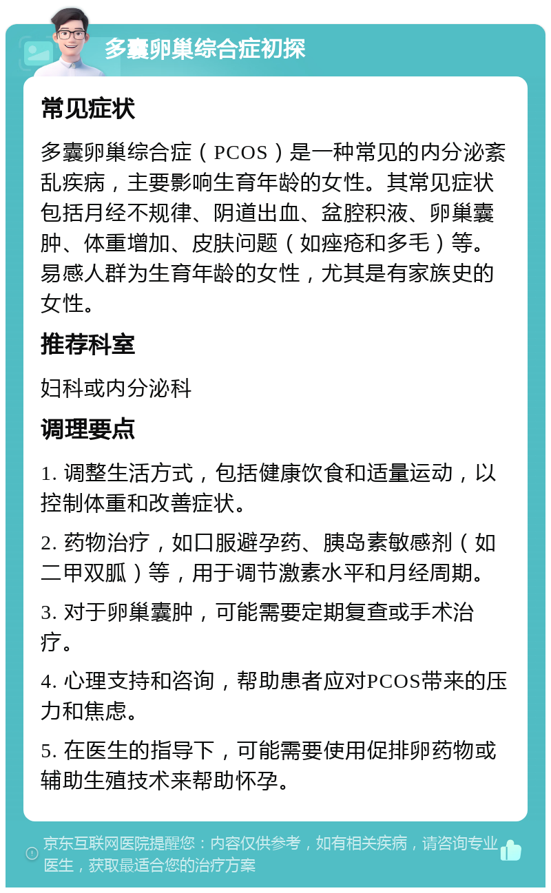 多囊卵巢综合症初探 常见症状 多囊卵巢综合症（PCOS）是一种常见的内分泌紊乱疾病，主要影响生育年龄的女性。其常见症状包括月经不规律、阴道出血、盆腔积液、卵巢囊肿、体重增加、皮肤问题（如痤疮和多毛）等。易感人群为生育年龄的女性，尤其是有家族史的女性。 推荐科室 妇科或内分泌科 调理要点 1. 调整生活方式，包括健康饮食和适量运动，以控制体重和改善症状。 2. 药物治疗，如口服避孕药、胰岛素敏感剂（如二甲双胍）等，用于调节激素水平和月经周期。 3. 对于卵巢囊肿，可能需要定期复查或手术治疗。 4. 心理支持和咨询，帮助患者应对PCOS带来的压力和焦虑。 5. 在医生的指导下，可能需要使用促排卵药物或辅助生殖技术来帮助怀孕。